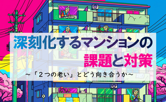 深刻化するマンションの課題と対策    ~「2つの老い」とどう向き合うか~